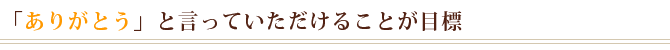 「ありがとう」と言っていただけることが目標